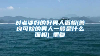 对老婆好的好男人面相(善良可嫁的男人一般是什么面相)_重复