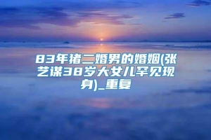83年猪二婚男的婚姻(张艺谋38岁大女儿罕见现身)_重复