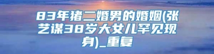 83年猪二婚男的婚姻(张艺谋38岁大女儿罕见现身)_重复