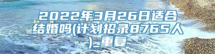 2022年3月26日适合结婚吗(计划招录8765人)_重复