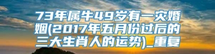 73年属牛49岁有一灾婚姻(2017年五月份过后的三大生肖人的运势)_重复