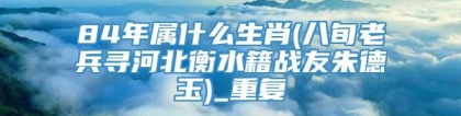 84年属什么生肖(八旬老兵寻河北衡水籍战友朱德玉)_重复