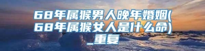 68年属猴男人晚年婚姻(68年属猴女人是什么命)_重复