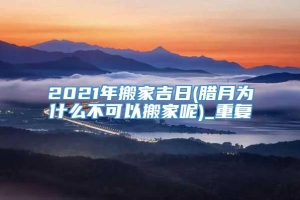 2021年搬家吉日(腊月为什么不可以搬家呢)_重复