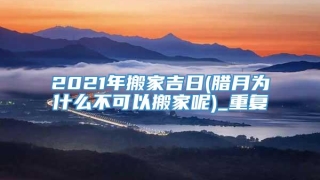 2021年搬家吉日(腊月为什么不可以搬家呢)_重复