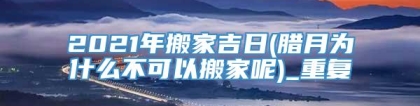 2021年搬家吉日(腊月为什么不可以搬家呢)_重复