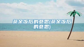 茶余饭后的意思(茶余饭后的意思)