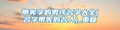 带宪字的男孩名字大全(名字带宪的名人)_重复