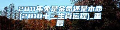 2011年兔是金命还是木命(2018十二生肖运程)_重复