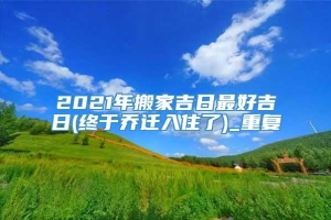 2021年搬家吉日最好吉日(终于乔迁入住了)_重复