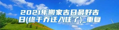 2021年搬家吉日最好吉日(终于乔迁入住了)_重复