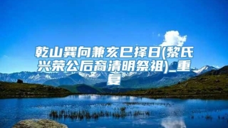乾山巽向兼亥巳择日(黎氏兴荣公后裔清明祭祖)_重复