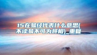 15在易经代表什么意思(不读易不可为将相)_重复