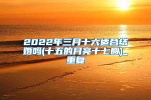 2022年三月十六适合结婚吗(十五的月亮十七圆)_重复