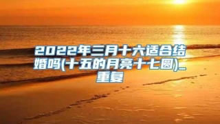 2022年三月十六适合结婚吗(十五的月亮十七圆)_重复