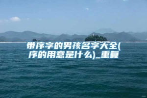 带序字的男孩名字大全(序的用意是什么)_重复