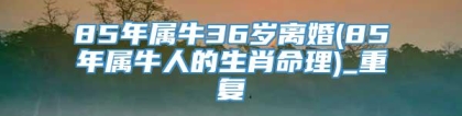 85年属牛36岁离婚(85年属牛人的生肖命理)_重复
