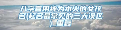 八字喜用神为木火的女孩名(起名最常见的三大误区)_重复