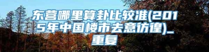 东营哪里算卦比较准(2015年中国楼市去意彷徨)_重复