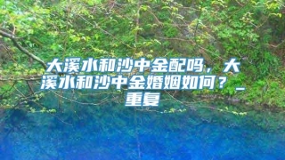 大溪水和沙中金配吗，大溪水和沙中金婚姻如何？_重复
