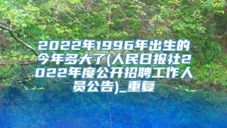 2022年1996年出生的今年多大了(人民日报社2022年度公开招聘工作人员公告)_重复