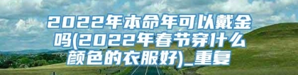 2022年本命年可以戴金吗(2022年春节穿什么颜色的衣服好)_重复