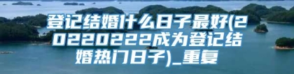 登记结婚什么日子最好(20220222成为登记结婚热门日子)_重复