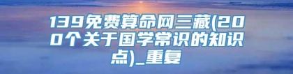 139免费算命网三藏(200个关于国学常识的知识点)_重复