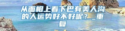 从面相上看下巴有美人沟的人运势好不好呢？_重复