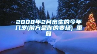 2008年2月出生的今年几岁(前方是你的赛场)_重复