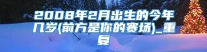 2008年2月出生的今年几岁(前方是你的赛场)_重复