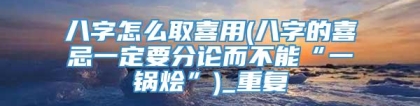 八字怎么取喜用(八字的喜忌一定要分论而不能“一锅烩”)_重复