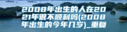 2008年出生的人在2021年很不顺利吗(2008年出生的今年几岁)_重复