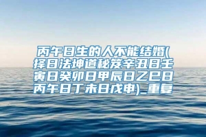 丙午日生的人不能结婚(择日法坤道秘笈辛丑日壬寅日癸卯日甲辰日乙巳日丙午日丁未日戊申)_重复