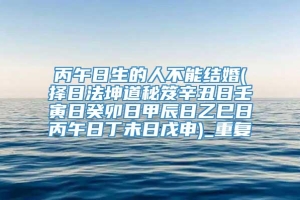 丙午日生的人不能结婚(择日法坤道秘笈辛丑日壬寅日癸卯日甲辰日乙巳日丙午日丁未日戊申)_重复