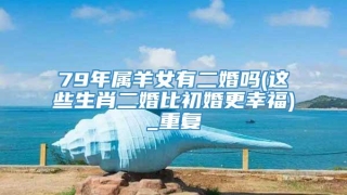 79年属羊女有二婚吗(这些生肖二婚比初婚更幸福)_重复
