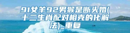 91女羊92男猴是断头婚(十二生肖配对相克的化解法)_重复
