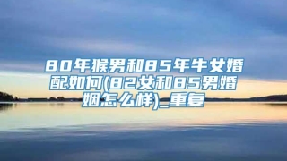 80年猴男和85年牛女婚配如何(82女和85男婚姻怎么样)_重复