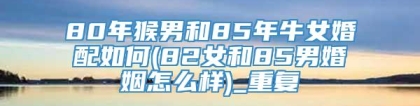 80年猴男和85年牛女婚配如何(82女和85男婚姻怎么样)_重复