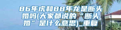 86年虎和88年龙是断头婚吗(大家都说的“断头婚”是什么意思)_重复