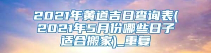 2021年黄道吉日查询表(2021年5月份哪些日子适合搬家)_重复