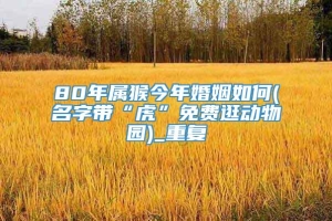 80年属猴今年婚姻如何(名字带“虎”免费逛动物园)_重复