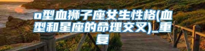 o型血狮子座女生性格(血型和星座的命理交叉)_重复