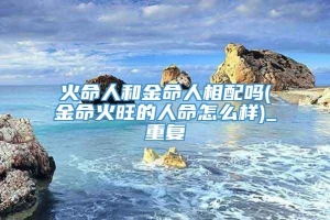 火命人和金命人相配吗(金命火旺的人命怎么样)_重复