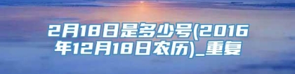 2月18日是多少号(2016年12月18日农历)_重复