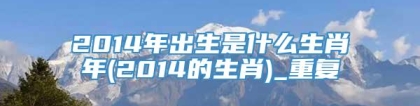 2014年出生是什么生肖年(2014的生肖)_重复