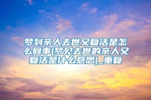 梦到亲人去世又复活是怎么回事(梦见去世的亲人又复活是什么意思)_重复