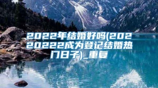 2022年结婚好吗(20220222成为登记结婚热门日子)_重复