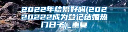 2022年结婚好吗(20220222成为登记结婚热门日子)_重复