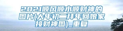 2021顺风顺水顺财神的图片(大年初二拜年回娘家接财神图)_重复